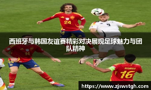 西班牙与韩国友谊赛精彩对决展现足球魅力与团队精神