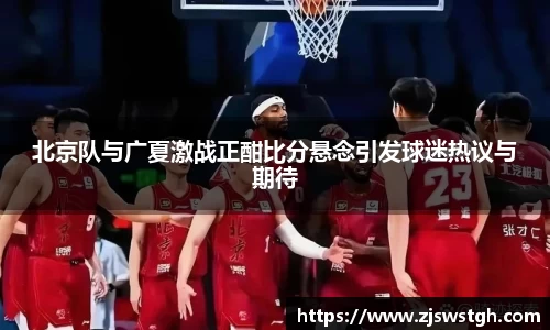 北京队与广夏激战正酣比分悬念引发球迷热议与期待