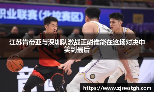 江苏肯帝亚与深圳队激战正酣谁能在这场对决中笑到最后