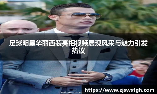足球明星华丽西装亮相视频展现风采与魅力引发热议