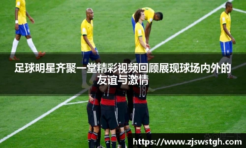 足球明星齐聚一堂精彩视频回顾展现球场内外的友谊与激情